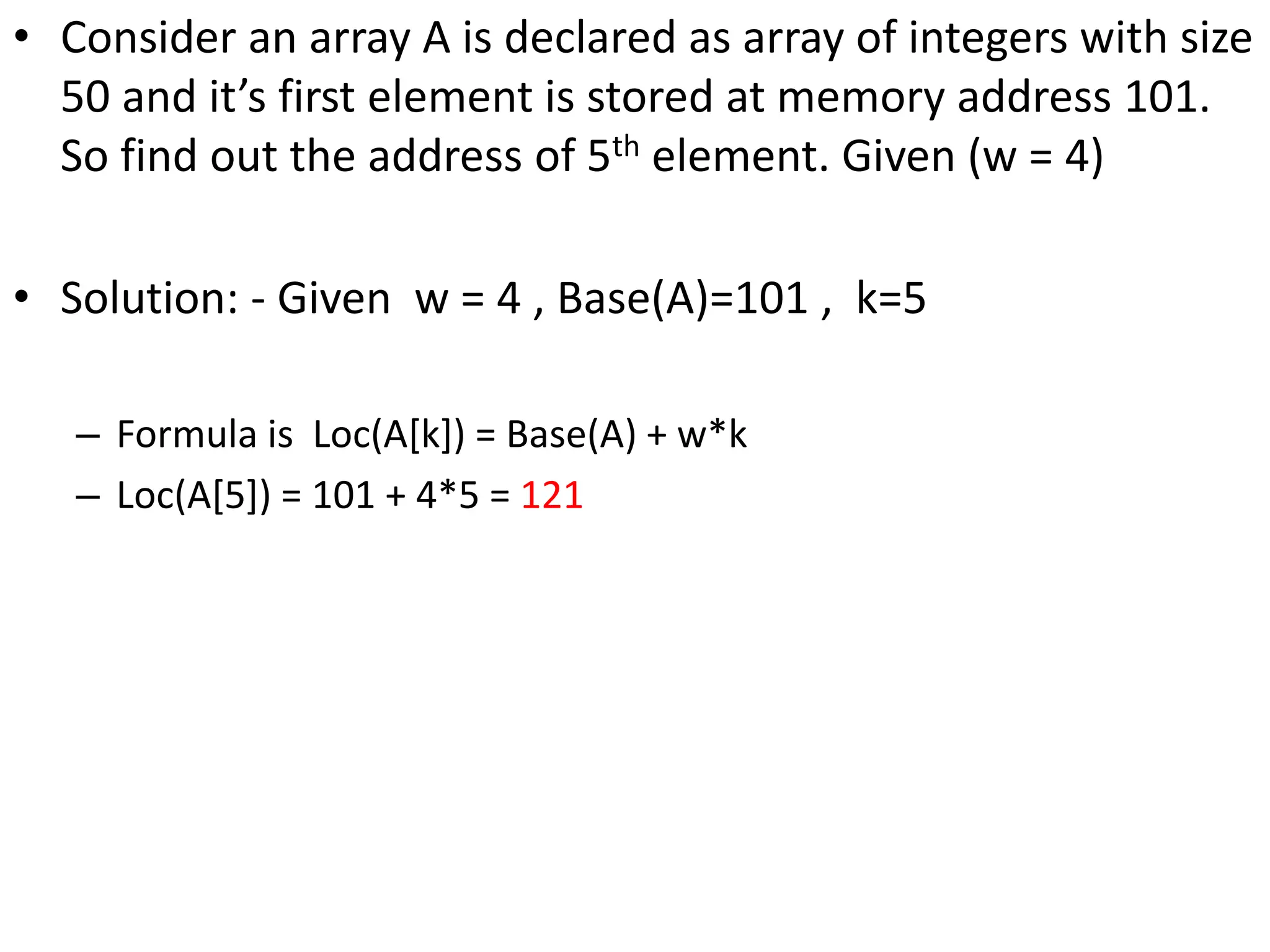 • Consider an array A is declared as array of integers with size 50 and it’s first element is stored at memory address 101. So find out the address of 5th element. Given (w = 4) • Solution: - Given w = 4 , Base(A)=101 , k=5 – Formula is Loc(A[k]) = Base(A) + w*k – Loc(A[5]) = 101 + 4*5 = 121 