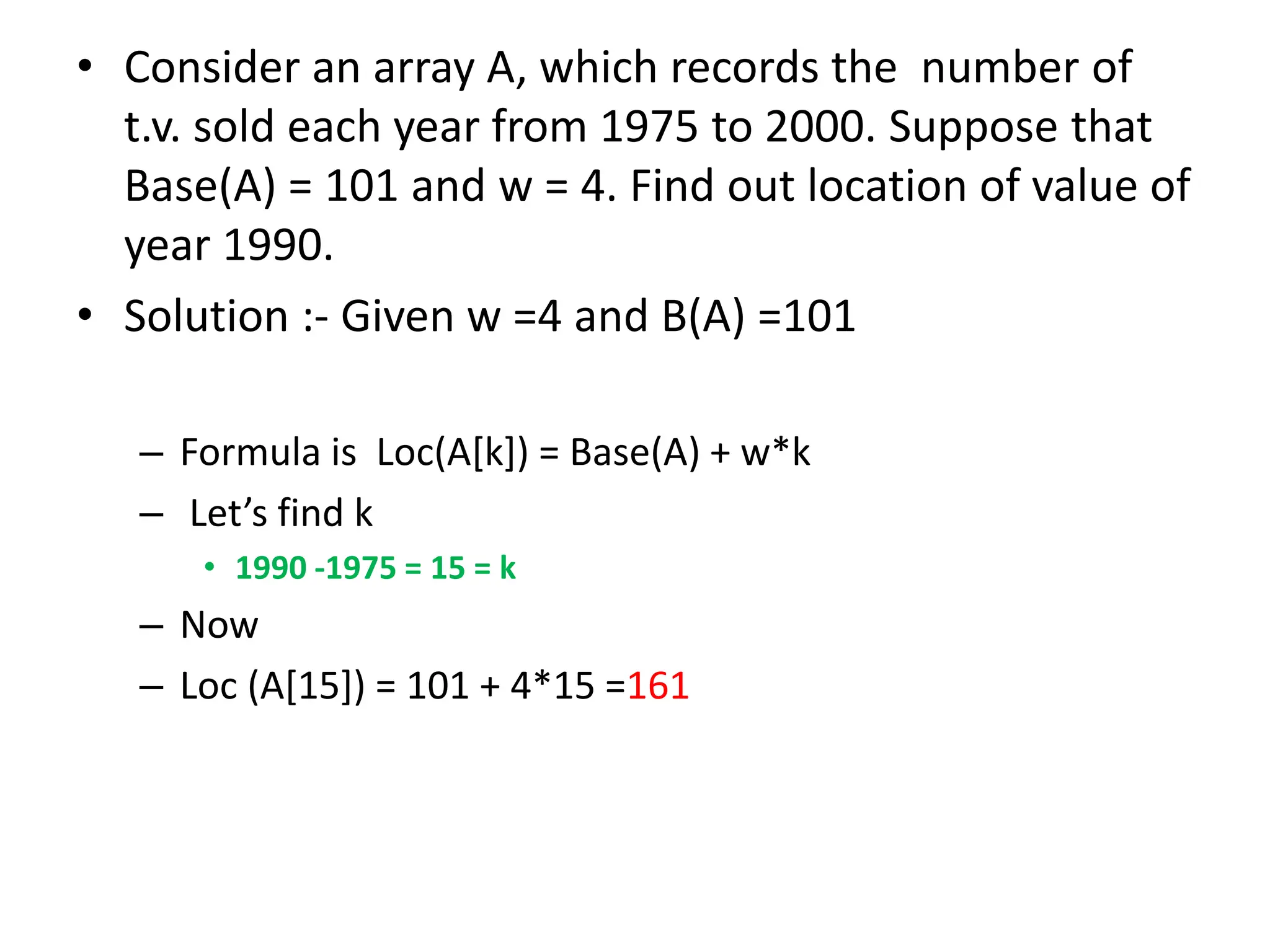 • Consider an array A, which records the number of t.v. sold each year from 1975 to 2000. Suppose that Base(A) = 101 and w = 4. Find out location of value of year 1990. • Solution :- Given w =4 and B(A) =101 – Formula is Loc(A[k]) = Base(A) + w*k – Let’s find k • 1990 -1975 = 15 = k – Now – Loc (A[15]) = 101 + 4*15 =161 