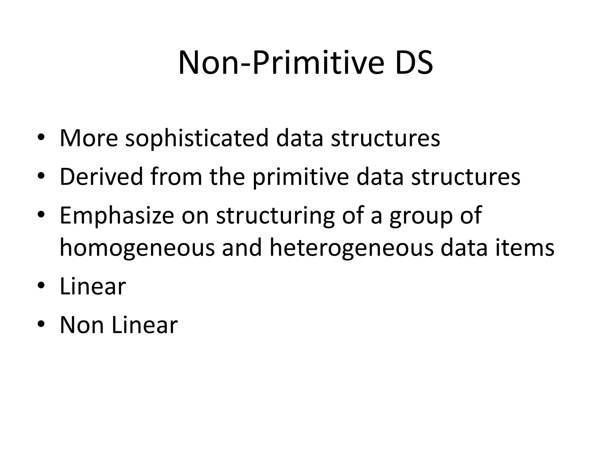 Non-Primitive DS • More sophisticated data structures • Derived from the primitive data structures • Emphasize on structuring of a group of homogeneous and heterogeneous data items • Linear • Non Linear 