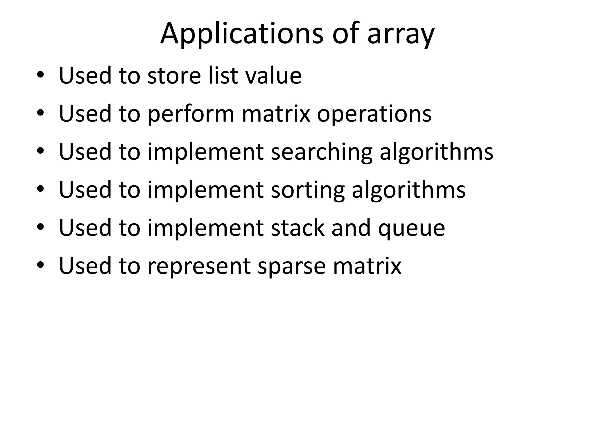 Applications of array • Used to store list value • Used to perform matrix operations • Used to implement searching algorithms • Used to implement sorting algorithms • Used to implement stack and queue • Used to represent sparse matrix 
