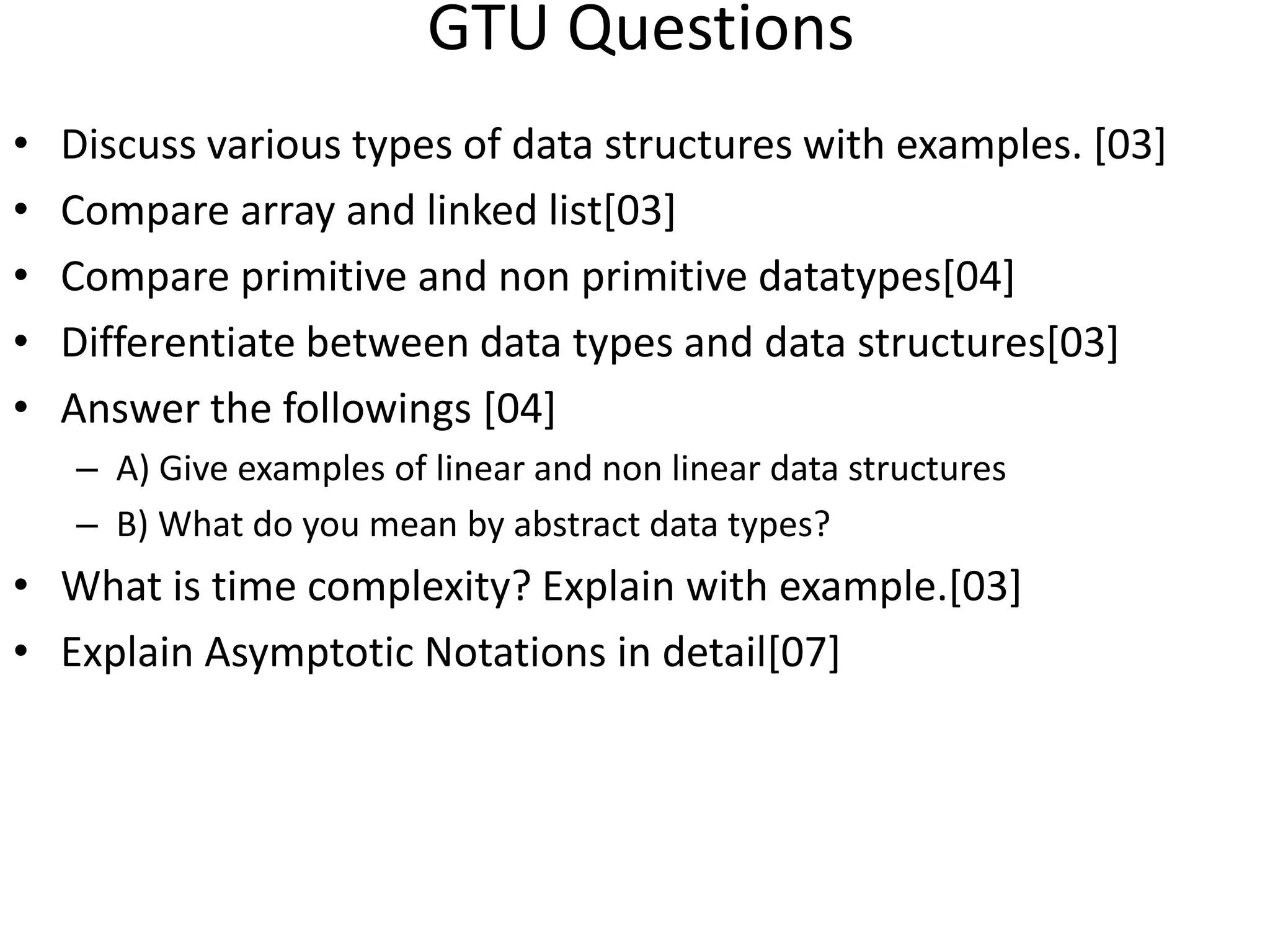 GTU Questions • Discuss various types of data structures with examples. [03] • Compare array and linked list[03] • Compare primitive and non primitive datatypes[04] • Differentiate between data types and data structures[03] • Answer the followings [04] – A) Give examples of linear and non linear data structures – B) What do you mean by abstract data types? • What is time complexity? Explain with example.[03] • Explain Asymptotic Notations in detail[07] 