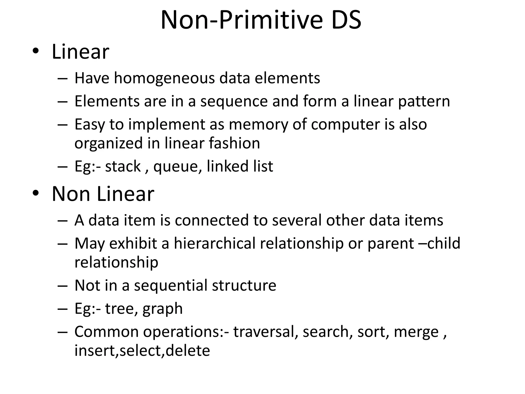 Non-Primitive DS • Linear – Have homogeneous data elements – Elements are in a sequence and form a linear pattern – Easy to implement as memory of computer is also organized in linear fashion – Eg:- stack , queue, linked list • Non Linear – A data item is connected to several other data items – May exhibit a hierarchical relationship or parent –child relationship – Not in a sequential structure – Eg:- tree, graph – Common operations:- traversal, search, sort, merge , insert,select,delete 
