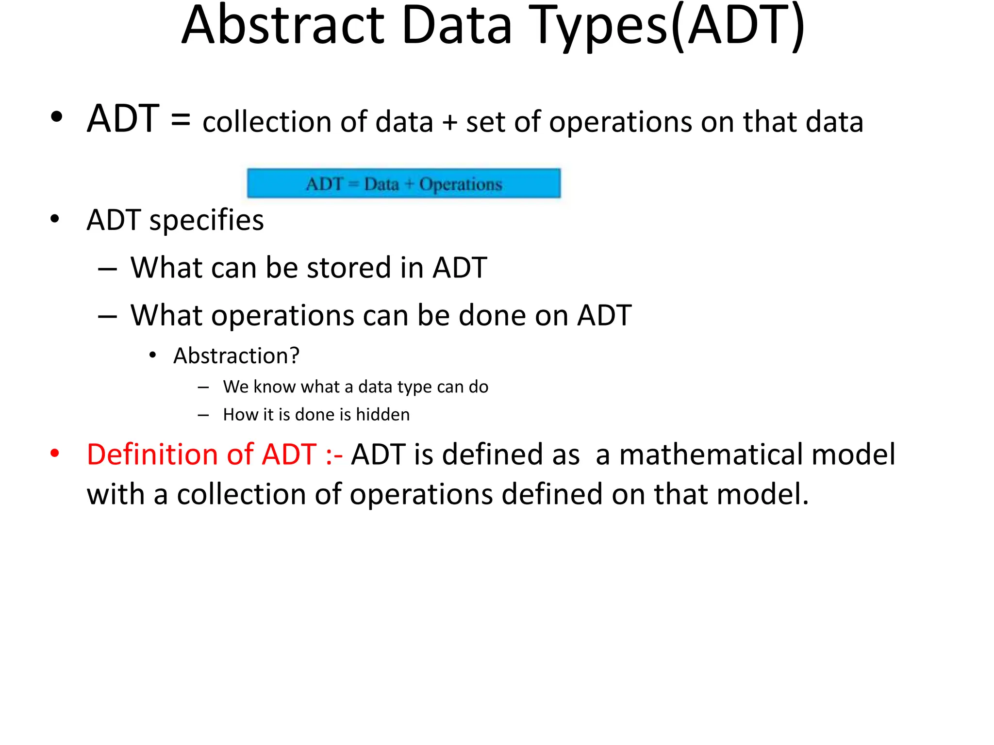 Abstract Data Types(ADT) • ADT = collection of data + set of operations on that data • ADT specifies – What can be stored in ADT – What operations can be done on ADT • Abstraction? – We know what a data type can do – How it is done is hidden • Definition of ADT :- ADT is defined as a mathematical model with a collection of operations defined on that model. 