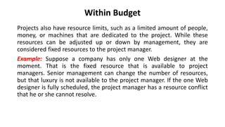 Within Budget
Projects also have resource limits, such as a limited amount of people,
money, or machines that are dedicated to the project. While these
resources can be adjusted up or down by management, they are
considered fixed resources to the project manager.
Example: Suppose a company has only one Web designer at the
moment. That is the fixed resource that is available to project
managers. Senior management can change the number of resources,
but that luxury is not available to the project manager. If the one Web
designer is fully scheduled, the project manager has a resource conflict
that he or she cannot resolve.
 