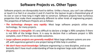 Software Projects vs. Other Types
Software projects are disreputably hard to define. Unlike a house, you can’t see software
or touch it or feel it or visualize it and it’s hard for the layman to get a theoretical grip of
its size or cost or how long it might take to construct. Software projects have numerous
properties that make them exceptionally different to other kinds of engineering project.
The properties of Software Projects are as follows:
• The technology changes very rapidly: Most large software projects utilize new
technology; for many projects.
• The product is intangible: It’s very difficult to declare a bridge is 90% complete if there
is not 90% of the bridge there. It is easy to declare that a software project is 90%
complete, even if there are no visible outcomes.
• Large software projects are generally modified: Most large software systems are one-
off, with experience gained in one project being of little help in another.
• We don’t have much knowledge: Software engineering is a new discipline, and so we
basically don’t have much understanding of how to engineer large scale software
projects.
 