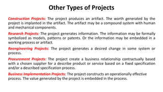Other Types of Projects
Construction Projects: The project produces an artifact. The worth generated by the
project is implanted in the artifact. The artifact may be a compound system with human
and mechanical components.
Research Projects: The project generates information. The information may be formally
symbolized as models, patterns or patents. Or the information may be embedded in a
working process or artifact.
Reengineering Projects: The project generates a desired change in some system or
process.
Procurement Projects: The project create a business relationship contractually based
with a chosen supplier for a describe product or service based on a fixed specification
and/or a described specification process.
Business Implementation Projects: The project constructs an operationally effective
process. The value generated by the project is embedded in the process.
 