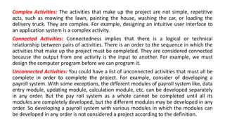 Complex Activities: The activities that make up the project are not simple, repetitive
acts, such as mowing the lawn, painting the house, washing the car, or loading the
delivery truck. They are complex. For example, designing an intuitive user interface to
an application system is a complex activity.
Connected Activities: Connectedness implies that there is a logical or technical
relationship between pairs of activities. There is an order to the sequence in which the
activities that make up the project must be completed. They are considered connected
because the output from one activity is the input to another. For example, we must
design the computer program before we can program it.
Unconnected Activities: You could have a list of unconnected activities that must all be
complete in order to complete the project. For example, consider of developing a
payroll system. With some exceptions, the different modules of payroll system like, data
entry module, updating module, calculation module, etc. can be developed separately
in any order. But the pay roll system as a whole cannot be completed until all its
modules are completely developed, but the different modules may be developed in any
order. So developing a payroll system with various modules in which the modules can
be developed in any order is not considered a project according to the definition.
 