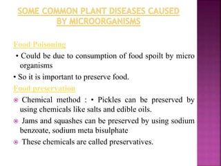 Food Poisoning
• Could be due to consumption of food spoilt by micro
organisms
• So it is important to preserve food.
Food preservation
 Chemical method : • Pickles can be preserved by
using chemicals like salts and edible oils.
 Jams and squashes can be preserved by using sodium
benzoate, sodium meta bisulphate
 These chemicals are called preservatives.
 