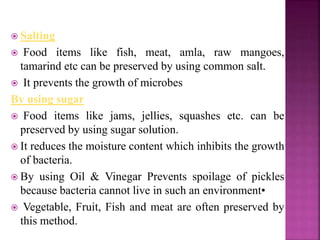  Salting
 Food items like fish, meat, amla, raw mangoes,
tamarind etc can be preserved by using common salt.
 It prevents the growth of microbes
By using sugar
 Food items like jams, jellies, squashes etc. can be
preserved by using sugar solution.
 It reduces the moisture content which inhibits the growth
of bacteria.
 By using Oil & Vinegar Prevents spoilage of pickles
because bacteria cannot live in such an environment•
 Vegetable, Fruit, Fish and meat are often preserved by
this method.
 