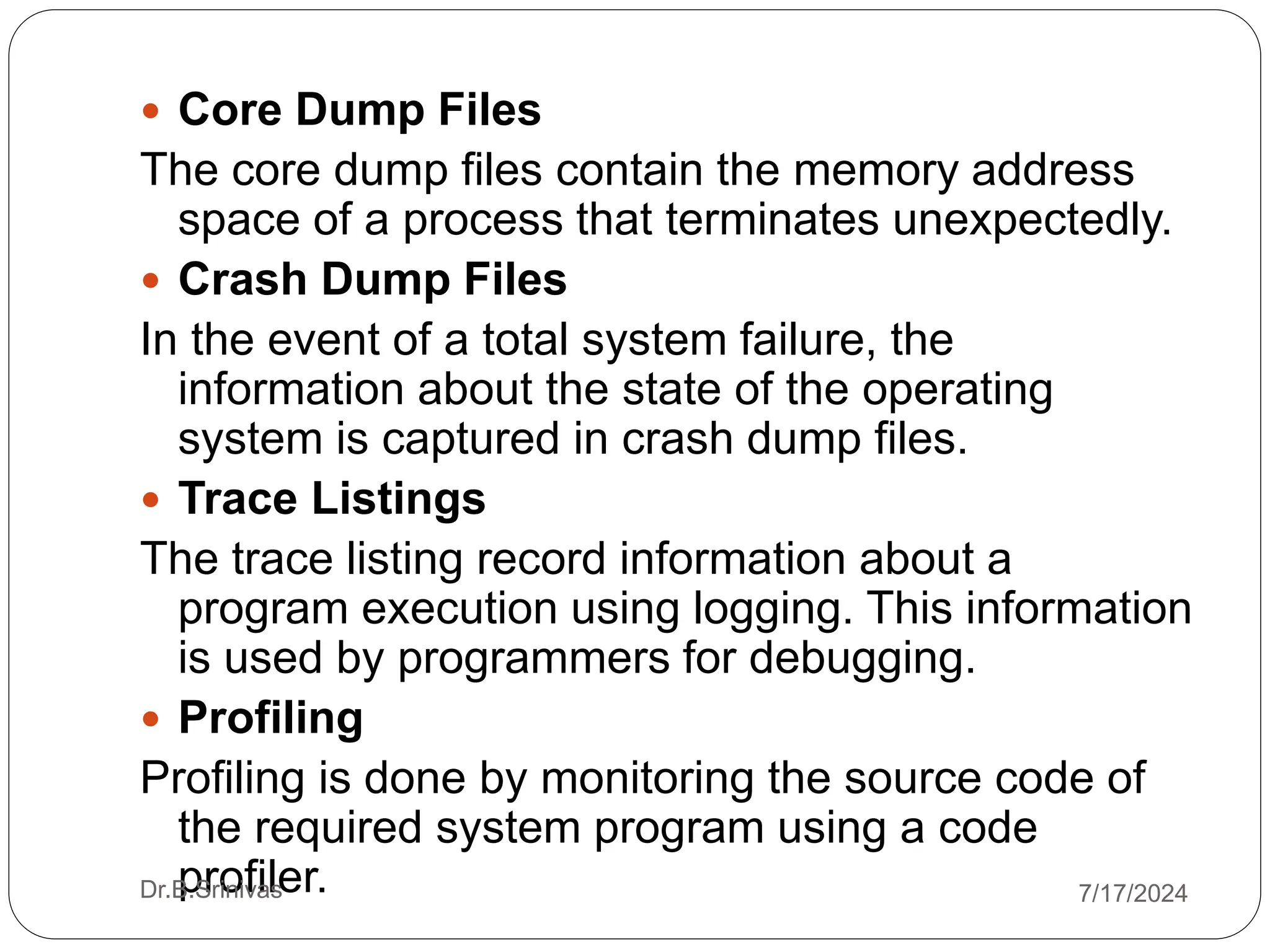  Core Dump Files
The core dump files contain the memory address
space of a process that terminates unexpectedly.
 Crash Dump Files
In the event of a total system failure, the
information about the state of the operating
system is captured in crash dump files.
 Trace Listings
The trace listing record information about a
program execution using logging. This information
is used by programmers for debugging.
 Profiling
Profiling is done by monitoring the source code of
the required system program using a code
profiler.
Dr.B.Srinivas 7/17/2024
 