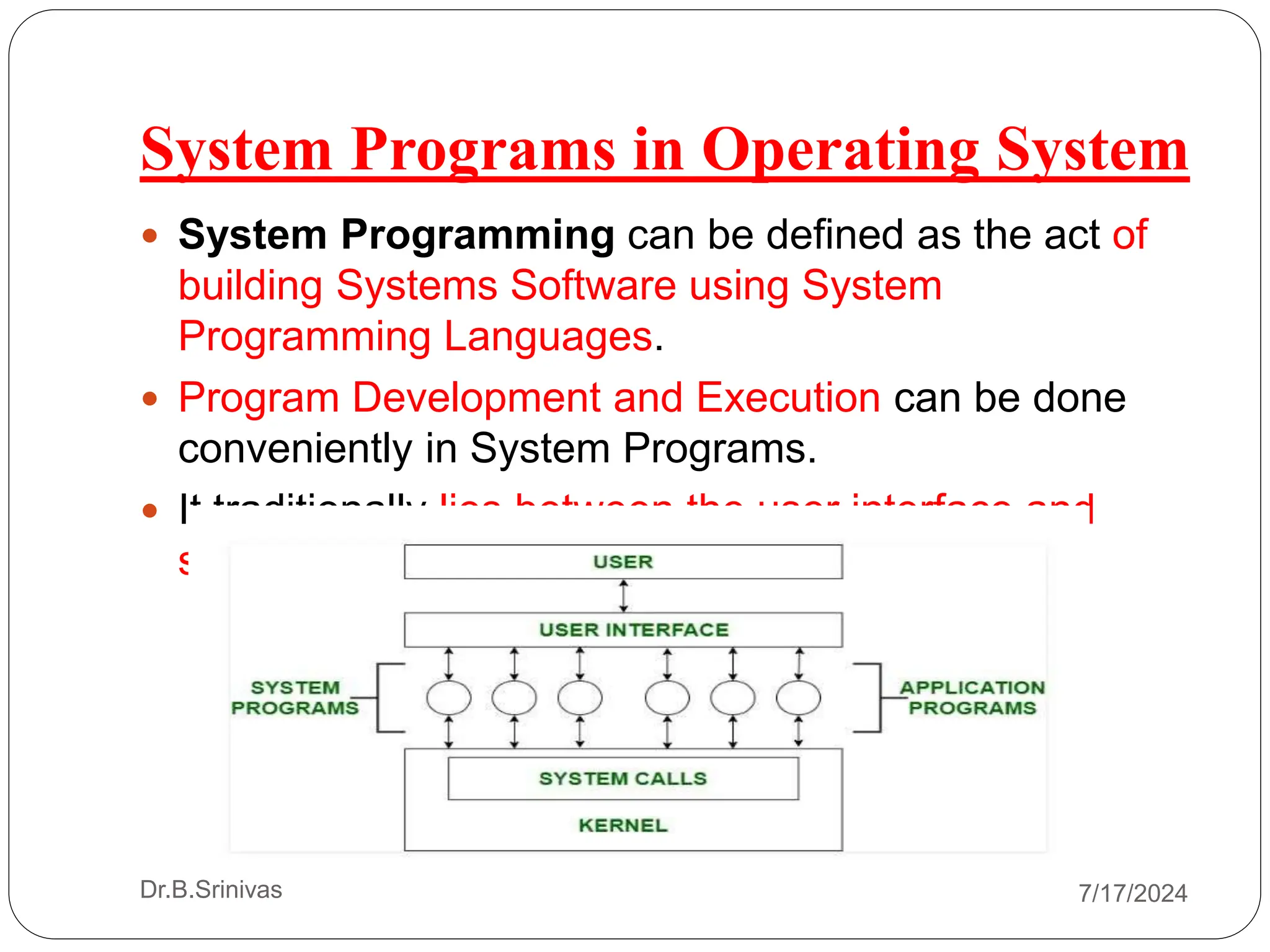 System Programs in Operating System
Dr.B.Srinivas
 System Programming can be defined as the act of
building Systems Software using System
Programming Languages.
 Program Development and Execution can be done
conveniently in System Programs.
 It traditionally lies between the user interface and
system calls.
7/17/2024
 