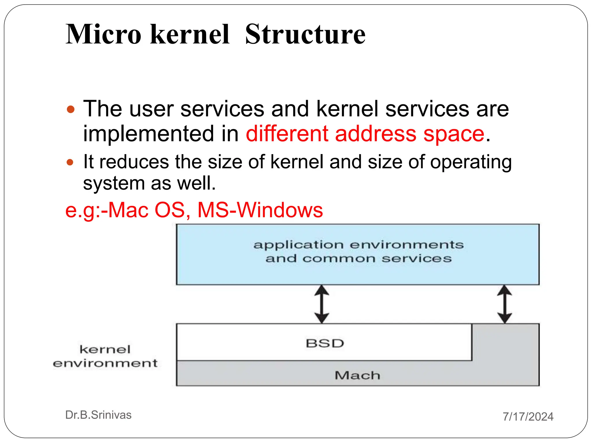 Micro kernel Structure
 The user services and kernel services are
implemented in different address space.
 It reduces the size of kernel and size of operating
system as well.
e.g:-Mac OS, MS-Windows
Dr.B.Srinivas 7/17/2024
 