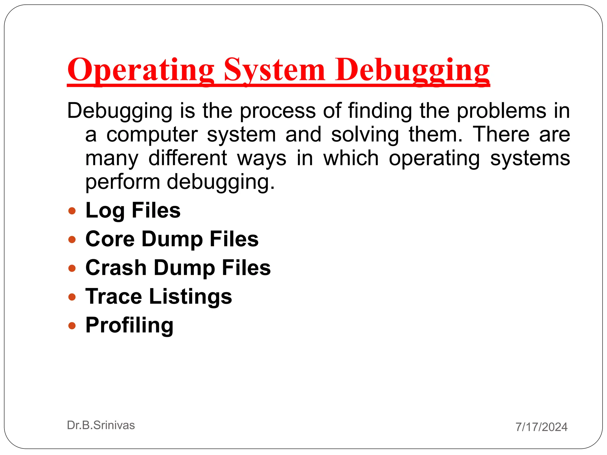 Operating System Debugging
Debugging is the process of finding the problems in
a computer system and solving them. There are
many different ways in which operating systems
perform debugging.
 Log Files
 Core Dump Files
 Crash Dump Files
 Trace Listings
 Profiling
Dr.B.Srinivas 7/17/2024
 