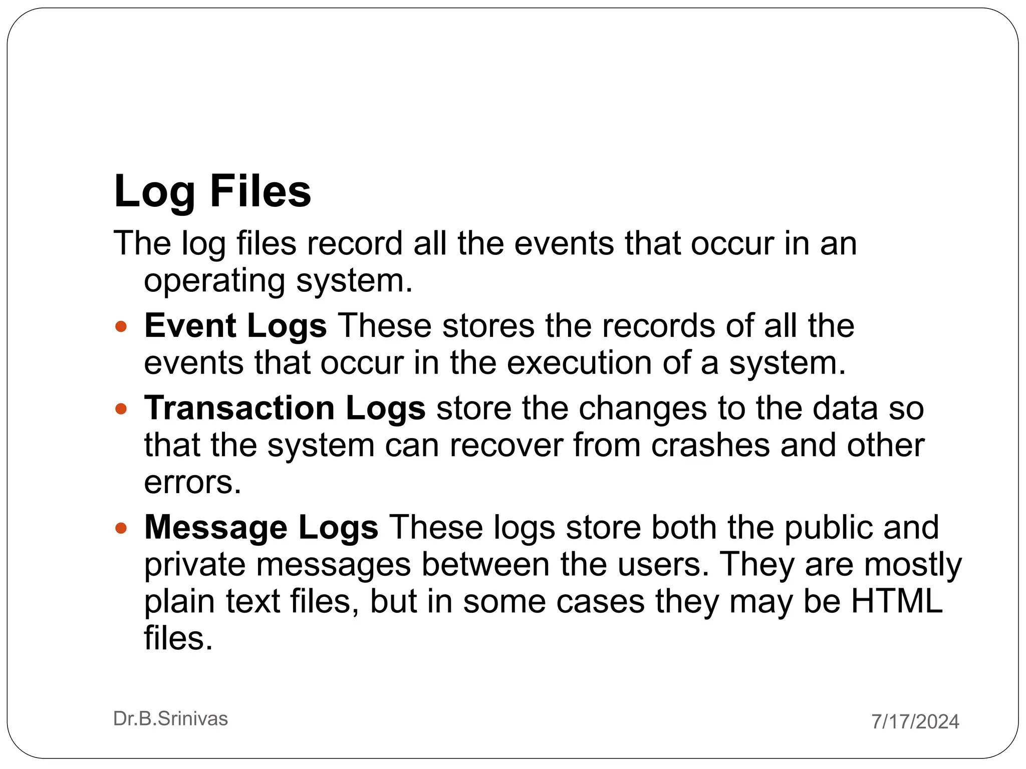 Log Files
The log files record all the events that occur in an
operating system.
 Event Logs These stores the records of all the
events that occur in the execution of a system.
 Transaction Logs store the changes to the data so
that the system can recover from crashes and other
errors.
 Message Logs These logs store both the public and
private messages between the users. They are mostly
plain text files, but in some cases they may be HTML
files.
Dr.B.Srinivas 7/17/2024
 