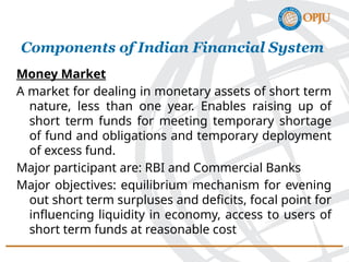 Money Market
A market for dealing in monetary assets of short term
nature, less than one year. Enables raising up of
short term funds for meeting temporary shortage
of fund and obligations and temporary deployment
of excess fund.
Major participant are: RBI and Commercial Banks
Major objectives: equilibrium mechanism for evening
out short term surpluses and deficits, focal point for
influencing liquidity in economy, access to users of
short term funds at reasonable cost
Components of Indian Financial System
 