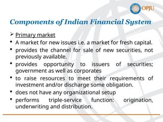  Primary market
 A market for new issues i.e. a market for fresh capital.
 provides the channel for sale of new securities, not
previously available.
 provides opportunity to issuers of securities;
government as well as corporates
 to raise resources to meet their requirements of
investment and/or discharge some obligation.
 does not have any organizational setup
 performs triple-service function: origination,
underwriting and distribution.
Components of Indian Financial System
 