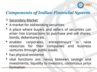  Secondary Market
 A market for old/existing securities.
 A place where buyers and sellers of securities can
enter into transactions to purchase and sell shares,
bonds, debentures etc.
 enables corporates, entrepreneurs to raise
resources for their companies and business
ventures through public issues.
 has physical existence
 vital functions are: nexus between savings and
investments, liquidity to investors, continuous price
formation
Components of Indian Financial System
 