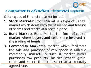 Other types of Financial market include:
1. Stock Markets: Stock Market is a type of Capital
market which deals with the issuance and trading
of shares and stocks at a certain price.
2. Bond Markets: Bond Market is a form of capital
market where buyers and sellers are involved in
the trading of bonds.
3. Commodity Market: A market which facilitates
the sale and purchase of raw goods is called a
commodity market. In such a market buyer
purchases raw products like rice, wheat, grain,
cattle and so on from the seller at a mutually
agreed rate.
Components of Indian Financial System
 