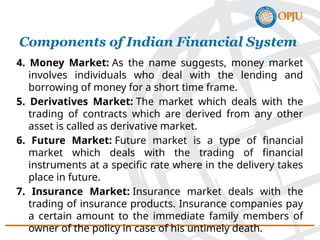 4. Money Market: As the name suggests, money market
involves individuals who deal with the lending and
borrowing of money for a short time frame.
5. Derivatives Market: The market which deals with the
trading of contracts which are derived from any other
asset is called as derivative market.
6. Future Market: Future market is a type of financial
market which deals with the trading of financial
instruments at a specific rate where in the delivery takes
place in future.
7. Insurance Market: Insurance market deals with the
trading of insurance products. Insurance companies pay
a certain amount to the immediate family members of
owner of the policy in case of his untimely death.
Components of Indian Financial System
 