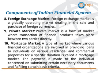 8. Foreign Exchange Market: Foreign exchange market is
a globally operating market dealing in the sale and
purchase of foreign currencies.
9. Private Market: Private market is a form of market
where transaction of financial products takes place
between two parties directly.
10. Mortgage Market: A type of market where various
financial organizations are involved in providing loans
to individuals on various residential and commercial
properties for a specific duration is called a mortgage
market. The payment is made to the individual
concerned on submitting certain necessary documents
and fulfilling certain basic criteria.
Components of Indian Financial System
 