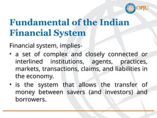 Financial system, implies-
• a set of complex and closely connected or
interlined institutions, agents, practices,
markets, transactions, claims, and liabilities in
the economy.
• is the system that allows the transfer of
money between savers (and investors) and
borrowers.
Fundamental of the Indian
Financial System
 
