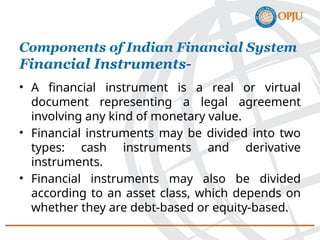 • A financial instrument is a real or virtual
document representing a legal agreement
involving any kind of monetary value.
• Financial instruments may be divided into two
types: cash instruments and derivative
instruments.
• Financial instruments may also be divided
according to an asset class, which depends on
whether they are debt-based or equity-based.
Components of Indian Financial System
Financial Instruments-
 