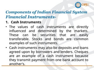 1. Cash Instruments
• The values of cash instruments are directly
influenced and determined by the markets.
These can be securities that are easily
transferable. Stocks and bonds are common
examples of such instruments.
• Cash instruments may also be deposits and loans
agreed upon by borrowers and lenders. Cheques
are an example of a cash instrument because
they transmit payment from one bank account to
another's.
Components of Indian Financial System
Financial Instruments-
 