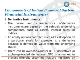 2. Derivative Instruments
• The value and characteristics of derivative
instruments are based on the vehicle’s underlying
components, such as assets, interest rates, or
indices.
• An equity options contract, such as a call option on
a particular stock for example, is a derivative
because it derives its value from the underlying
shares.
• There can be over-the-counter (OTC) derivatives or
exchange-traded derivatives. OTC is a market or
process whereby securities that are not listed on
Components of Indian Financial System
Financial Instruments-
 
