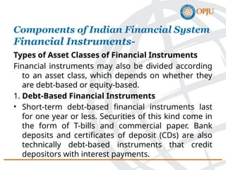 Types of Asset Classes of Financial Instruments
Financial instruments may also be divided according
to an asset class, which depends on whether they
are debt-based or equity-based.
1. Debt-Based Financial Instruments
• Short-term debt-based financial instruments last
for one year or less. Securities of this kind come in
the form of T-bills and commercial paper. Bank
deposits and certificates of deposit (CDs) are also
technically debt-based instruments that credit
depositors with interest payments.
Components of Indian Financial System
Financial Instruments-
 