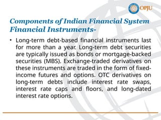 • Long-term debt-based financial instruments last
for more than a year. Long-term debt securities
are typically issued as bonds or mortgage-backed
securities (MBS). Exchange-traded derivatives on
these instruments are traded in the form of fixed-
income futures and options. OTC derivatives on
long-term debts include interest rate swaps,
interest rate caps and floors, and long-dated
interest rate options.
Components of Indian Financial System
Financial Instruments-
 