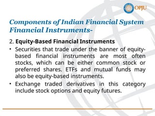 2. Equity-Based Financial Instruments
• Securities that trade under the banner of equity-
based financial instruments are most often
stocks, which can be either common stock or
preferred shares. ETFs and mutual funds may
also be equity-based instruments.
• Exchange traded derivatives in this category
include stock options and equity futures.
Components of Indian Financial System
Financial Instruments-
 