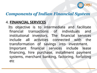 4. FINANCIAL SERVICES
Its objective is to intermediate and facilitate
financial transactions of individuals and
institutional investors. The financial services
include all activities connected with the
transformation of savings into investment.
Important financial services include lease
financing, hire purchase, installment payment
systems, merchant banking, factoring, forfaiting
etc
Components of Indian Financial System
 