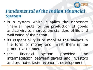 • is a system which supplies the necessary
financial inputs for the production of goods
and service to improve the standard of life and
well being of the nation.
• its responsibility is to mobilize the savings in
the form of money and invest them in the
productive manner.
• the financial system provided the
intermediation between savers and investors
and promotes faster economic development.
Fundamental of the Indian Financial
System
 
