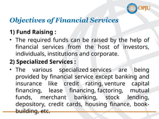 Objectives of Financial Services
1) Fund Raising :
• The required funds can be raised by the help of
financial services from the host of investors,
individuals, institutions and corporate.
2) Specialized Services :
• The various specialized services are being
provided by financial service except banking and
insurance like credit rating, venture capital
financing, lease financing, factoring, mutual
funds, merchant banking, stock lending,
depository, credit cards, housing finance, book-
building, etc.
 