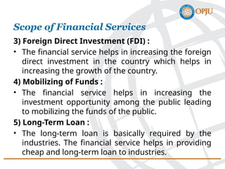 3) Foreign Direct Investment (FDI) :
• The financial service helps in increasing the foreign
direct investment in the country which helps in
increasing the growth of the country.
4) Mobilizing of Funds :
• The financial service helps in increasing the
investment opportunity among the public leading
to mobilizing the funds of the public.
5) Long-Term Loan :
• The long-term loan is basically required by the
industries. The financial service helps in providing
cheap and long-term loan to industries.
Scope of Financial Services
 