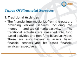 Types Of Financial Services
1. Traditional Activities
• The financial intermediaries from the past are
providing various services including the
money and capital market activity. The
traditional activities are classified into fund
based activities and non-fund based activities.
These are also known as assets based
financial services and fee based financial
services respectively.
 