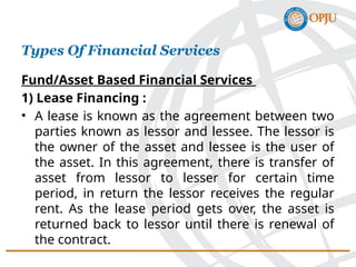 Fund/Asset Based Financial Services
1) Lease Financing :
• A lease is known as the agreement between two
parties known as lessor and lessee. The lessor is
the owner of the asset and lessee is the user of
the asset. In this agreement, there is transfer of
asset from lessor to lesser for certain time
period, in return the lessor receives the regular
rent. As the lease period gets over, the asset is
returned back to lessor until there is renewal of
the contract.
Types Of Financial Services
 