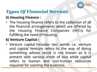 5) Housing Finance :
• The housing finance refers to the collection of all
the financial arrangements which are offered by
the Housing Finance Companies (HFCs) for
fulfilling the need of housing.
6) Venture Capital :
• Venture capital includes two words i.e. venture
and capital Venture refers to the way of doing
something whose result is not known as it is
present with various kinds of loss while capital
refers to human and non-human resources
required for starting the business.
Types Of Financial Services
 