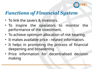 Functions of Financial System
• To link the savers & investors.
• To inspire the operators to monitor the
performance of the investment.
• To achieve optimum allocation of risk bearing.
• It makes available price - related information.
• It helps in promoting the process of financial
deepening and broadening
• Price information for decentralised decision
making
 