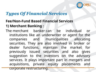 Types Of Financial Services
Fee/Non-Fund Based Financial Services
1) Merchant Banking :
The merchant banker can be individual or
institutions like an underwriter or agent for the
companies and municipalities allocating
securities. They are also involved in broker or
dealer functions, maintain the market for
previously issued securities and also gives
suggestion to the investors on the advisory
services. It plays important part in mergers and
acquisitions, private equity placements and
corporate restructuring.
 