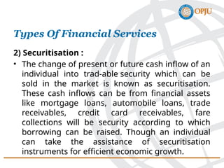 2) Securitisation :
• The change of present or future cash inflow of an
individual into trad-able security which can be
sold in the market is known as securitisation.
These cash inflows can be from financial assets
like mortgage loans, automobile loans, trade
receivables, credit card receivables, fare
collections will be security according to which
borrowing can be raised. Though an individual
can take the assistance of securitisation
instruments for efficient economic growth.
Types Of Financial Services
 