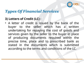 3) Letters of Credit (LC) :
• A letter of credit is issued by the bank of the
buyer to the seller which has a written
undertaking for repaying the cost of goods and
services given by the seller to the buyer in place
of producing documents required within the
precise time, place and to prescribed bank as
stated in the documents which is submitted
according to the terms and conditions of the LC.
Types Of Financial Services
 