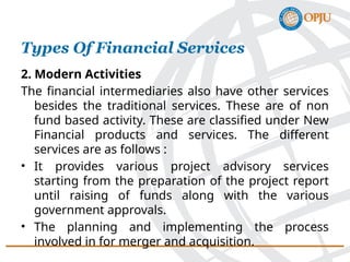 2. Modern Activities
The financial intermediaries also have other services
besides the traditional services. These are of non
fund based activity. These are classified under New
Financial products and services. The different
services are as follows :
• It provides various project advisory services
starting from the preparation of the project report
until raising of funds along with the various
government approvals.
• The planning and implementing the process
involved in for merger and acquisition.
Types Of Financial Services
 