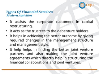 • It assists the corporate customers in capital
restructuring.
• It acts as the trustees to the debenture holders.
• It helps in achieving the better outcome by giving
required changes in the management structure
and management style.
• It help helps in finding the better joint venture
partners and also making the joint venture
agreements which directly help in structuring the
financial collaborations and joint ventures.
Types Of Financial Services
Modern Activities
 