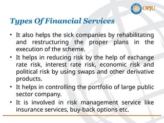 • It also helps the sick companies by rehabilitating
and restructuring the proper plans in the
execution of the scheme.
• It helps in reducing risk by the help of exchange
rate risk, interest rate risk, economic risk and
political risk by using swaps and other derivative
products.
• It helps in controlling the portfolio of large public
sector company.
• It is involved in risk management service like
insurance services, buy-back options etc.
Types Of Financial Services
 