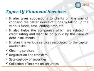 • It also gives suggestions to clients on the way of
choosing the better source of funds by taking up the
various funds, cost, lending time, etc.
• It also helps the companies which are related in
credit rating and want to go public by the issue of
debt instruments.
• It takes the various services associated to the capital
market like :
 Clearing services
 Registration and transfers
 Sate custody of securities
 Collection of income on securities
Types Of Financial Services
 
