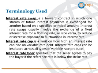 Interest rate swap is a forward contract in which one
stream of future interest payments is exchanged for
another based on a specified principal amount. Interest
rate swaps usually involve the exchange of a fixed
interest rate for a floating rate, or vice versa, to reduce
or increase exposure to fluctuations in interest rate.
Interest rate cap is a limit on how high an interest rate
can rise on variable-rate debt. Interest rate caps can be
instituted across all types of variable rate products.
Interest rate floor specifies that the seller agrees to pay
the buyer if the reference rate is below the strike rate.
Terminology Used
 