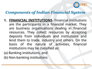 1. FINANCIAL INSTITUTIONS- Financial institutions
are the participants in a financial market. They
are business organizations dealing in financial
resources. They collect resources by accepting
deposits from individuals and institutions and
lend them to trade, industry and others. On the
basis of the nature of activities, financial
institutions may be classified as:
(a) Banking institutions, and
(b) Non-banking institutions
Components of Indian Financial System
 