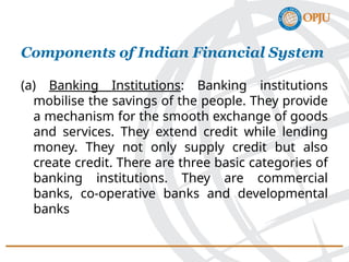 (a) Banking Institutions: Banking institutions
mobilise the savings of the people. They provide
a mechanism for the smooth exchange of goods
and services. They extend credit while lending
money. They not only supply credit but also
create credit. There are three basic categories of
banking institutions. They are commercial
banks, co-operative banks and developmental
banks
Components of Indian Financial System
 