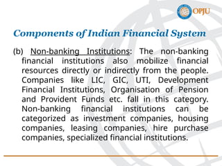 (b) Non-banking Institutions: The non-banking
financial institutions also mobilize financial
resources directly or indirectly from the people.
Companies like LIC, GIC, UTI, Development
Financial Institutions, Organisation of Pension
and Provident Funds etc. fall in this category.
Non-banking financial institutions can be
categorized as investment companies, housing
companies, leasing companies, hire purchase
companies, specialized financial institutions.
Components of Indian Financial System
 